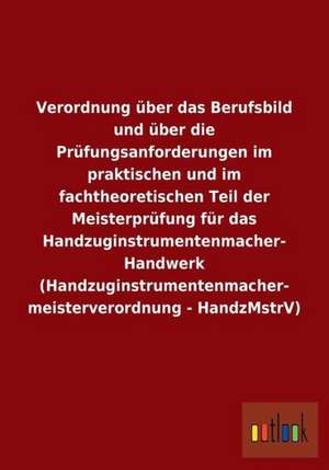 Verordnung über das Berufsbild und über die Prüfungsanforderungen im praktischen und im fachtheoretischen Teil der Meisterprüfung für das Handzuginstrumentenmacher- Handwerk (Handzuginstrumentenmacher- meisterverordnung - HandzMstrV) de ohne Autor