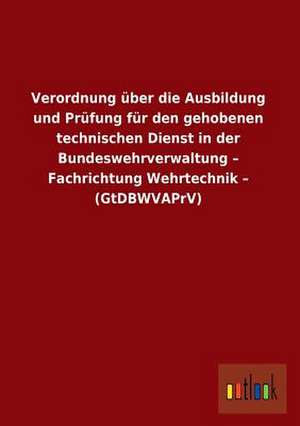 Verordnung über die Ausbildung und Prüfung für den gehobenen technischen Dienst in der Bundeswehrverwaltung - Fachrichtung Wehrtechnik - (GtDBWVAPrV) de Ohne Autor