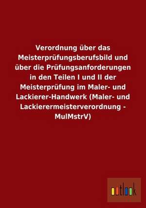 Verordnung über das Meisterprüfungsberufsbild und über die Prüfungsanforderungen in den Teilen I und II der Meisterprüfung im Maler- und Lackierer-Handwerk (Maler- und Lackierermeisterverordnung - MulMstrV) de ohne Autor