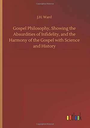 Gospel Philosophy, Showing the Absurdities of Infidelity, and the Harmony of the Gospel with Science and History de J. H. Ward