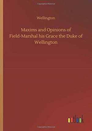 Maxims and Opinions of Field-Marshal his Grace the Duke of Wellington de Wellington