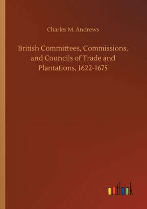 British Committees, Commissions, and Councils of Trade and Plantations, 1622-1675 de Charles M. Andrews