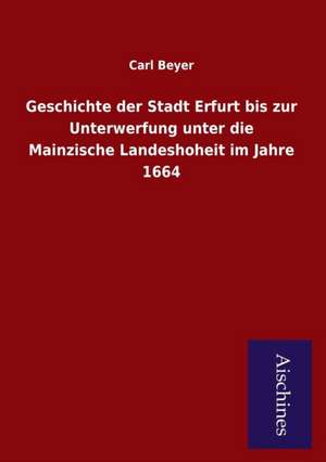 Geschichte der Stadt Erfurt bis zur Unterwerfung unter die Mainzische Landeshoheit im Jahre 1664 de Carl Beyer