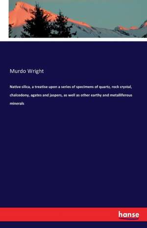 Native silica, a treatise upon a series of specimens of quartz, rock crystal, chalcedony, agates and jaspers, as well as other earthy and metalliferous minerals de Murdo Wright