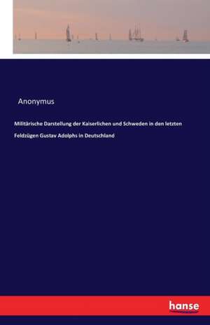 Militärische Darstellung der Kaiserlichen und Schweden in den letzten Feldzügen Gustav Adolphs in Deutschland de Anonymus