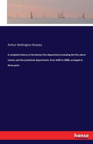 A complete history of the Boston fire department,including the fire-alarm service and the protective department, from 1630 to 1888, arranged in three parts de Arthur Wellington Brayley