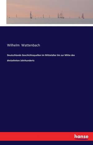 Deutschlands Geschichtsquellen im Mittelalter bis zur Mitte des dreizehnten Jahrhunderts de Wilhelm Wattenbach