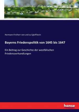 Bayerns Friedenspolitik von 1645 bis 1647 de Hermann Freiherr von und zu Egloffstein