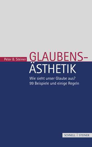 Glaubensasthetik: Wie Sieht Unser Glaube Aus? 99 Beispiele Und Einige Regeln de Peter B. Steiner