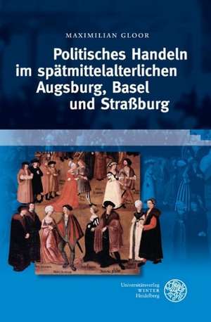 Politisches Handeln im spätmittelalterlichen Augsburg, Basel und Straßburg de Maximilian Gloor