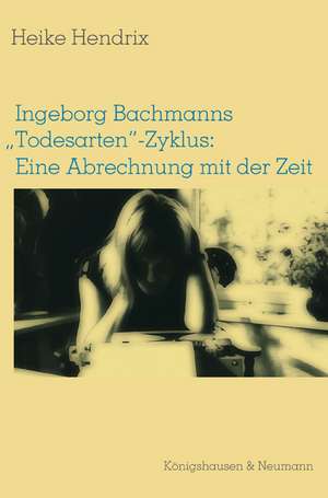 Ingeborg Bachmanns "Todesarten"-Zyklus: Eine Abrechnung mit der Zeit de Heike Hendrix