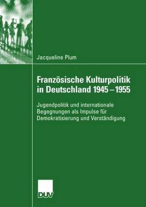 Französische Kulturpolitik in Deutschland 1945-1955: Jugendpolitik und internationale Begegnungen als Impulse für Demokratisierung und Verständigung de Jacqueline Plum