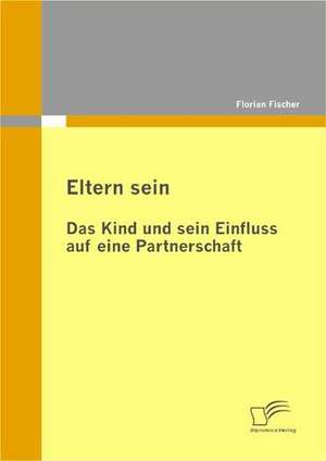 Eltern Sein - Das Kind Und Sein Einfluss Auf Eine Partnerschaft: Zum Wandel Eines Ressentiments Im Ffentlichen Diskurs de Florian Fischer