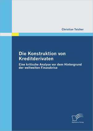 Die Konstruktion Von Kreditderivaten: Eine Kritische Analyse VOR Dem Hintergrund Der Weltweiten Finanzkrise de Christian Teicher