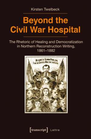 Beyond the Civil War Hospital: The Rhetoric of Healing and Democratization in Northern Reconstruction Writing, 18611882 de Kirsten Twelbeck PhD