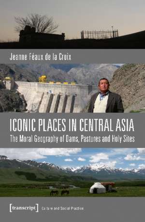 Iconic Places in Central Asia: The Moral Geography of Dams, Pastures & Holy Sites de Jeanne Faux de la Croix