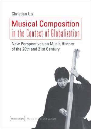 Musical Composition in the Context of Globalizat – New Perspectives on Music History of the Twentieth and Twenty–First Century de Christian Utz,