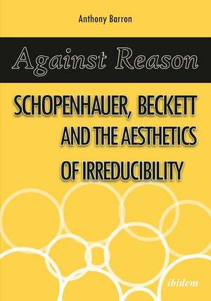 Against Reason – Schopenhauer, Beckett and the Aesthetics of Irreducibility de Anthony Barron