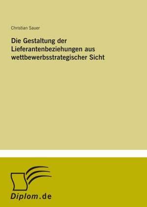 Die Gestaltung der Lieferantenbeziehungen aus wettbewerbsstrategischer Sicht de Christian Sauer