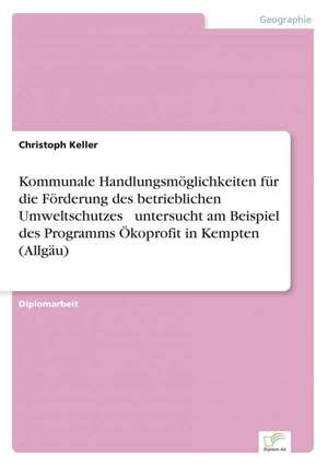 Kommunale Handlungsmöglichkeiten für die Förderung des betrieblichen Umweltschutzes ¿ untersucht am Beispiel des Programms Ökoprofit in Kempten (Allgäu) de Christoph Keller