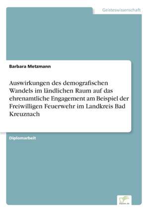 Auswirkungen des demografischen Wandels im ländlichen Raum auf das ehrenamtliche Engagement am Beispiel der Freiwilligen Feuerwehr im Landkreis Bad Kreuznach de Barbara Metzmann