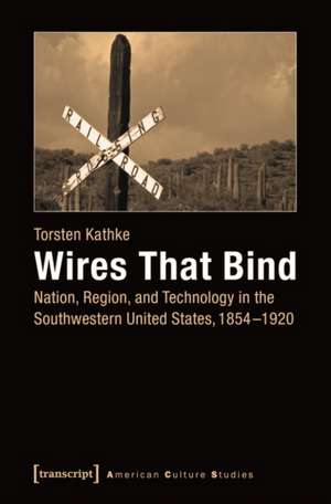 Wires That Bind: Nation, Region, and Technology in the Southwestern United States, 1854-1920 de Torsten Kathke