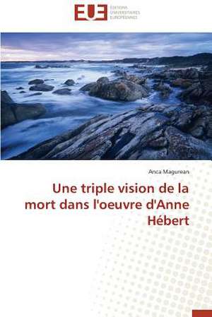 Une Triple Vision de La Mort Dans L'Oeuvre D'Anne Hebert: Une Eclosion Libertaire Iconique de Anca Magurean