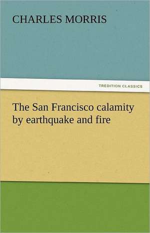 The San Francisco Calamity by Earthquake and Fire: His Poems with a Memoir de Charles Morris