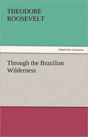 Through the Brazilian Wilderness de Theodore Roosevelt