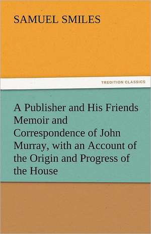 A Publisher and His Friends Memoir and Correspondence of John Murray, with an Account of the Origin and Progress of the House de Samuel Smiles