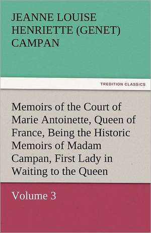 Memoirs of the Court of Marie Antoinette, Queen of France, Volume 3 Being the Historic Memoirs of Madam Campan, First Lady in Waiting to the Queen de Jeanne Louise Henriette (Genet) Campan