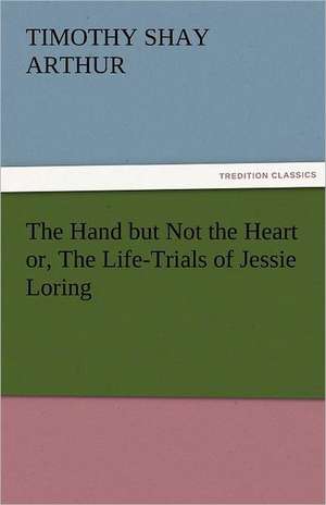 The Hand But Not the Heart Or, the Life-Trials of Jessie Loring: Stories from Life de T. S. (Timothy Shay) Arthur