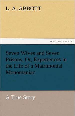 Seven Wives and Seven Prisons, Or, Experiences in the Life of a Matrimonial Monomaniac. a True Story de L. A. Abbott