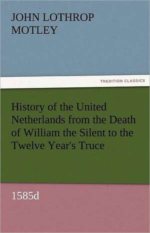 History of the United Netherlands from the Death of William the Silent to the Twelve Year's Truce, 1585d de John Lothrop Motley