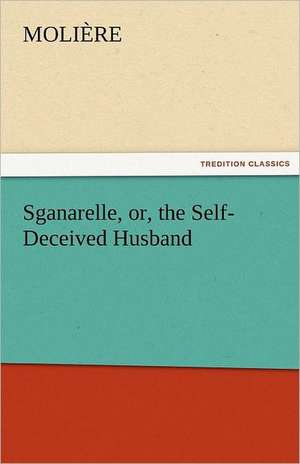 Sganarelle, Or, the Self-Deceived Husband: Being Reports of a Series of Addresses Delivered at James's Hall, London, W. During 1881 de Molière