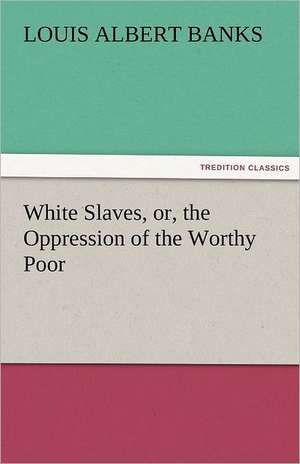 White Slaves, Or, the Oppression of the Worthy Poor: A Treatise on Government de Louis Albert Banks