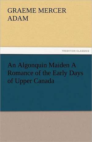 An Algonquin Maiden a Romance of the Early Days of Upper Canada: A Tale of the Rise of the Dutch Republic de G. Mercer (Graeme Mercer) Adam