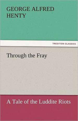 Through the Fray a Tale of the Luddite Riots: A Tale of the Rise of the Dutch Republic de G. A. (George Alfred) Henty