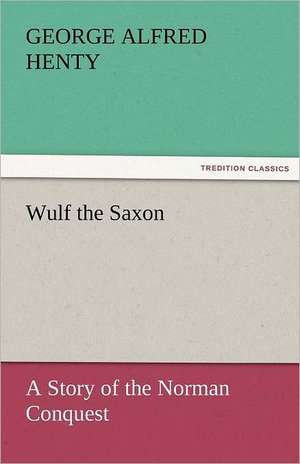 Wulf the Saxon a Story of the Norman Conquest: A Tale of the Rise of the Dutch Republic de G. A. (George Alfred) Henty