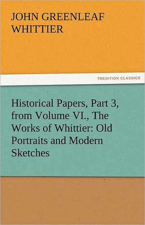 Historical Papers, Part 3, from Volume VI., the Works of Whittier: Old Portraits and Modern Sketches de John Greenleaf Whittier