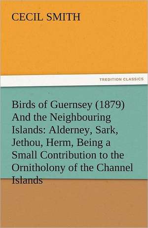 Birds of Guernsey (1879) and the Neighbouring Islands: Alderney, Sark, Jethou, Herm, Being a Small Contribution to the Ornitholony of the Channel Isla de Cecil Smith