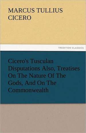 Cicero's Tusculan Disputations Also, Treatises on the Nature of the Gods, and on the Commonwealth: A Sketch of the Physical Description of the Universe, Vol. 1 de Marcus Tullius. Cicero