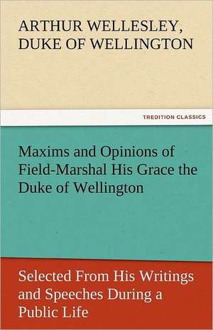 Maxims and Opinions of Field-Marshal His Grace the Duke of Wellington, Selected from His Writings and Speeches During a Public Life of More Than Half: Entertaining, Moral, and Religious. Vol. VI. de Duke of Wellington Arthur Wellesley