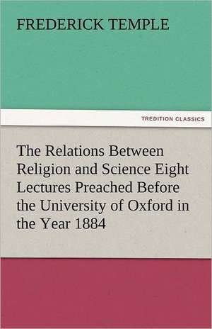 The Relations Between Religion and Science Eight Lectures Preached Before the University of Oxford in the Year 1884 de Frederick Temple