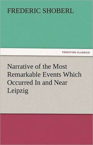 Narrative of the Most Remarkable Events Which Occurred In and Near Leipzig Immediately Before, During, And Subsequent To, The Sanguinary Series Of Engagements Between The Allied Armies Of The French, From The 14th To The 19th October, 1813 de Frederic Shoberl