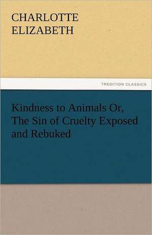 Kindness to Animals Or, the Sin of Cruelty Exposed and Rebuked: New-England Sunday Gleanings Chiefly from Old Newspapers of Boston and Salem, Massachusetts de Charlotte Elizabeth