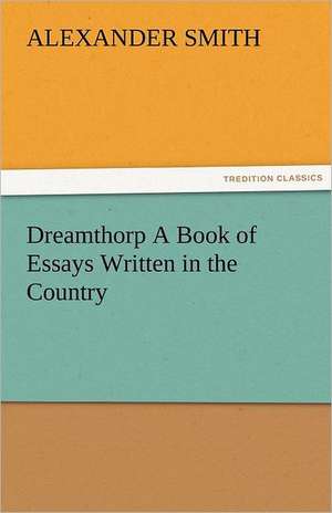 Dreamthorp a Book of Essays Written in the Country: Curiosities of the Old Lottery Gleanings Chiefly from Old Newspapers of Boston and Salem, Massachusetts de Alexander Smith