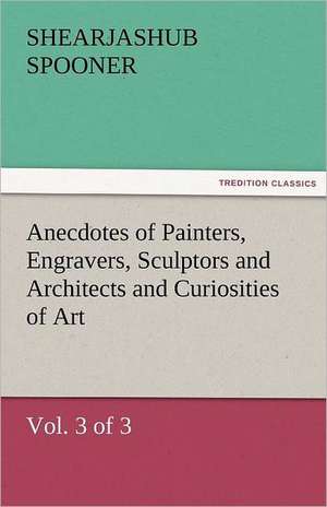 Anecdotes of Painters, Engravers, Sculptors and Architects and Curiosities of Art (Vol. 3 of 3) de Shearjashub Spooner