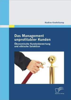 Das Management Unprofitabler Kunden: Okonomische Kundenbewertung Und Ethische Selektion de Nadine Knefelkamp