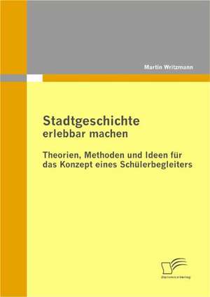 Stadtgeschichte Erlebbar Machen: Theorien, Methoden Und Ideen Fur Das Konzept Eines Schulerbegleiters de Martin Writzmann